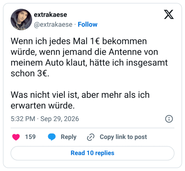 Wenn ich jedes Mal 1€ bekommen würde, wenn jemand die Antenne von meinem Auto klaut, hätte ich insgesamt schon 3€. Was nicht viel ist, aber mehr als ich erwarten würde.