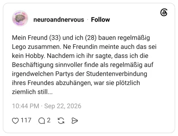 Mein Freund (33) und ich (28) bauen regelmäßig Lego zusammen. Ne Freundin meinte auch das sei kein Hobby. Nachdem ich ihr sagte, dass ich die Beschäftigung sinnvoller finde als regelmäßig auf irgendwelchen Partys der Studentenverbindung ihres Freundes abzuhängen, war sie plötzlich ziemlich still