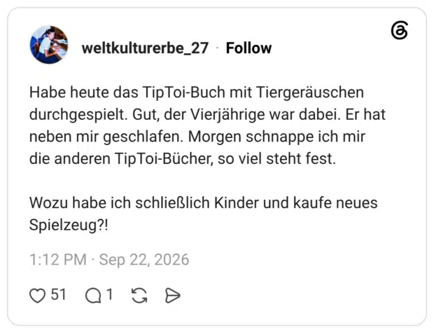 Habe heute das TipToi-Buch mit Tiergeräuschen durchgespielt. Gut, der Vierjährige war dabei. Er hat neben mir geschlafen. Morgen schnappe ich mir die anderen TipToi-Bücher, so viel steht fest. Wozu habe ich schließlich Kinder und kaufe neues Spielzeug?!