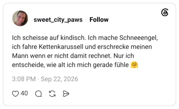 Ich scheisse auf kindisch. Ich mache Schneeengel, ich fahre Kettenkarussell und erschrecke meinen Mann wenn er nicht damit rechnet. Nur ich entscheide, wie alt ich mich gerade fühle
