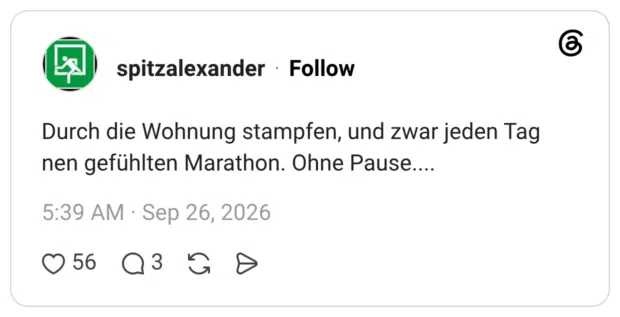 Durch die Wohnung stampfen, und zwar jeden Tag nen gefühlten Marathon. Ohne Pause....