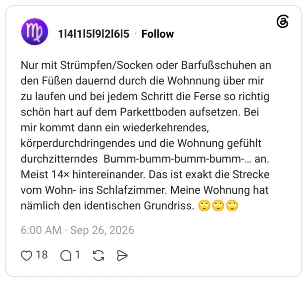 Nur mit Strümpfen/Socken oder Barfußschuhen an den Füßen dauernd durch die Wohnnung über mir zu laufen und bei jedem Schritt die Ferse so richtig schön hart auf dem Parkettboden aufsetzen. Bei mir kommt dann ein wiederkehrendes, körperdurchdringendes und die Wohnung gefühlt durchzitterndes Bumm-bumm-bumm-bumm-... an. Meist 14× hintereinander. Das ist exakt die Strecke vom Wohn- ins Schlafzimmer. Meine Wohnung hat nämlich den identischen Grundriss.