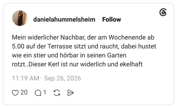 Mein widerlicher Nachbar, der am Wochenende ab 5.00 auf der Terrasse sitzt und raucht, dabei hustet wie ein stier und hörbar in seinen Garten rotzt..Dieser Kerl ist nur widerlich und ekelhaft
