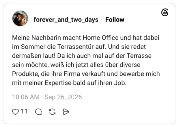 Meine Nachbarin macht Home Office und hat dabei im Sommer die Terrassentür auf. Und sie redet dermaßen laut! Da ich auch mal auf der Terrasse sein möchte, weiß ich jetzt alles über diverse Produkte, die ihre Firma verkauft und bewerbe mich mit meiner Expertise bald auf ihren Job.