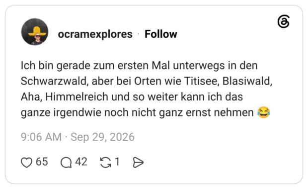 Ich bin gerade zum ersten Mal unterwegs in den Schwarzwald, aber bei Orten wie Titisee, Blasiwald, Aha, Himmelreich und so weiter kann ich das ganze irgendwie noch nicht ganz ernst nehmen 😂