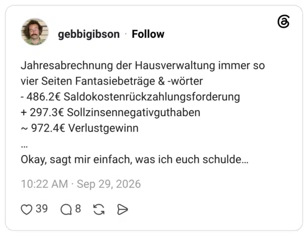 Jahresabrechnung der Hausverwaltung immer so vier Seiten Fantasiebeträge & -wörter - 486.2€ Saldokostenrückzahlungsforderung + 297.3€ Sollzinsennegativguthaben ~ 972.4€ Verlustgewinn … Okay, sagt mir einfach, was ich euch schulde…