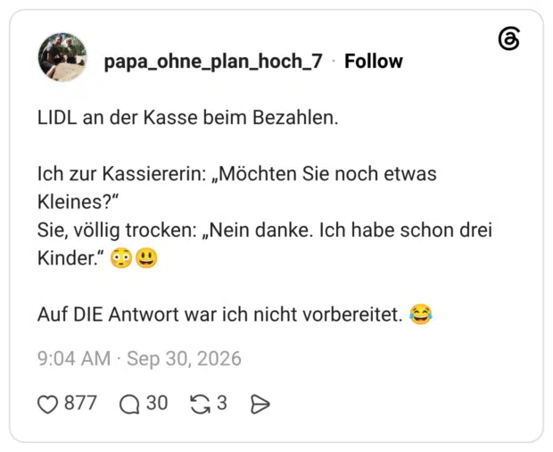 LIDL an der Kasse beim Bezahlen. Ich zur Kassiererin: „Möchten Sie noch etwas Kleines?“ Sie, völlig trocken: „Nein danke. Ich habe schon drei Kinder.“ 😳😃 Auf DIE Antwort war ich nicht vorbereitet. 😂