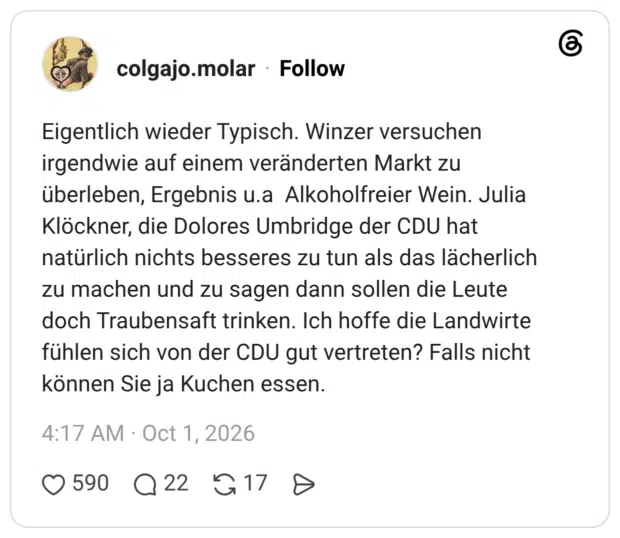 Eigentlich wieder Typisch. Winzer versuchen irgendwie auf einem veränderten Markt zu überleben, Ergebnis u.a Alkoholfreier Wein. Julia Klöckner, die Dolores Umbridge der CDU hat natürlich nichts besseres zu tun als das lächerlich zu machen und zu sagen dann sollen die Leute doch Traubensaft trinken. Ich hoffe die Landwirte fühlen sich von der CDU gut vertreten? Falls nicht können Sie ja Kuchen essen.