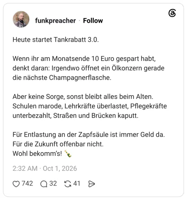Heute startet Tankrabatt 3.0. Wenn ihr am Monatsende 10 Euro gespart habt, denkt daran: Irgendwo öffnet ein Ölkonzern gerade die nächste Champagnerflasche. Aber keine Sorge, sonst bleibt alles beim Alten. Schulen marode, Lehrkräfte überlastet, Pflegekräfte unterbezahlt, Straßen und Brücken kaputt. Für Entlastung an der Zapfsäule ist immer Geld da. Für die Zukunft offenbar nicht. Wohl bekomm’s! 🍾
