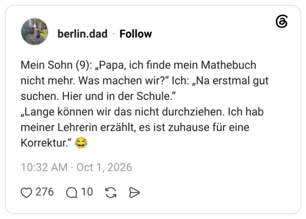 Mein Sohn (9): „Papa, ich finde mein Mathebuch nicht mehr. Was machen wir?“ Ich: „Na erstmal gut suchen. Hier und in der Schule.“ „Lange können wir das nicht durchziehen. Ich hab meiner Lehrerin erzählt, es ist zuhause für eine Korrektur.“ 😂