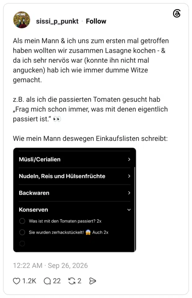Als mein Mann & ich uns zum ersten mal getroffen haben wollten wir zusammen Lasagne kochen - & da ich sehr nervös war (konnte ihn nicht mal angucken) hab ich wie immer dumme Witze gemacht. z.B. als ich die passierten Tomaten gesucht hab „Frag mich schon immer, was mit denen eigentlich passiert ist." 0 Wie mein Mann deswegen Einkaufslisten schreibt: Müsli/Cerialien Nudeln, Reis und Hülsenfrüchte Backwaren Konserven • Was ist mit den Tomaten passiert? 2x Sie wurden zerhackstückelt!