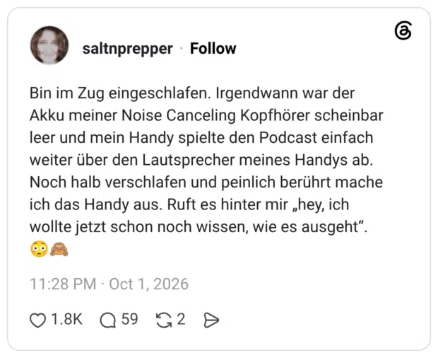 Bin im Zug eingeschlafen. Irgendwann war der Akku meiner Noise Canceling Kopfhörer scheinbar leer und mein Handy spielte den Podcast einfach weiter über den Lautsprecher meines Handys ab. Noch halb verschlafen und peinlich berührt mache ich das Handy aus. Ruft es hinter mir „hey, ich wollte jetzt schon noch wissen, wie es ausgeht“. 😳🙈