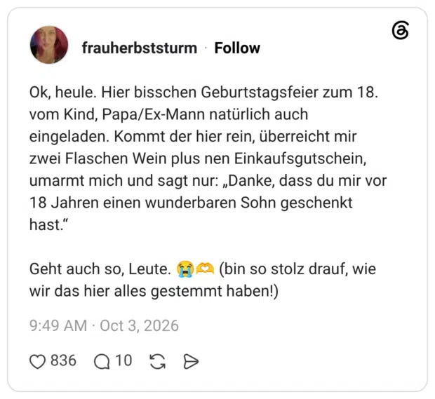 Ok, heule. Hier bisschen Geburtstagsfeier zum 18. vom Kind, Papa/Ex-Mann natürlich auch eingeladen. Kommt der hier rein, überreicht mir zwei Flaschen Wein plus nen Einkaufsgutschein, umarmt mich und sagt nur: „Danke, dass du mir vor 18 Jahren einen wunderbaren Sohn geschenkt hast." Geht auch so, Leute. (H) € (bin so stolz drauf, wie wir das hier alles gestemmt haben!)