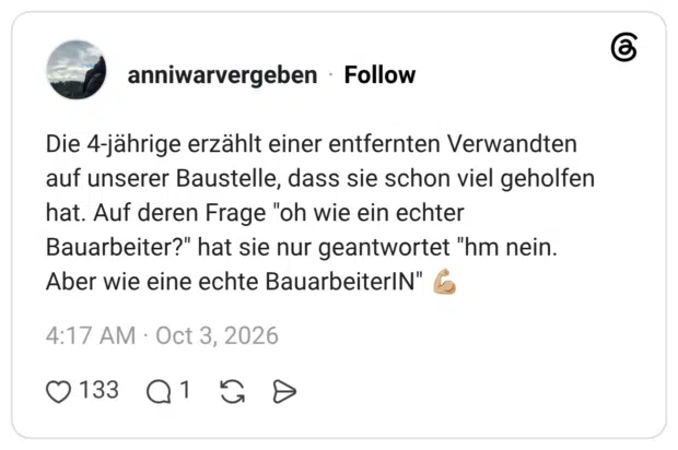 Die 4-jährige erzählt einer entfernten Verwandten auf unserer Baustelle, dass sie schon viel geholfen hat. Auf deren Frage "oh wie ein echter Bauarbeiter?" hat sie nur geantwortet "hm nein. Aber wie eine echte BauarbeiterIN