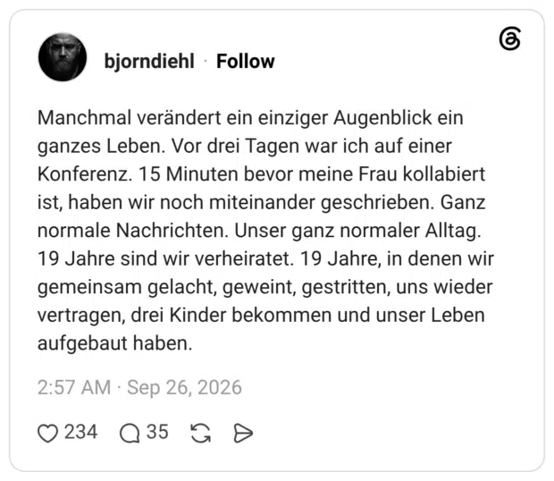 Manchmal verändert ein einziger Augenblick ein ganzes Leben. Vor drei Tagen war ich auf einer Konferenz. 15 Minuten bevor meine Frau kollabiert ist, haben wir noch miteinander geschrieben. Ganz normale Nachrichten. Unser ganz normaler Alltag. 19 Jahre sind wir verheiratet. 19 Jahre, in denen wir gemeinsam gelacht, geweint, gestritten, uns wieder vertragen, drei Kinder bekommen und unser Leben aufgebaut haben.