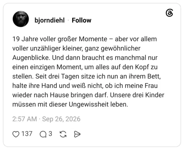 19 Jahre voller großer Momente - aber vor allem voller unzähliger kleiner, ganz gewöhnlicher Augenblicke. Und dann braucht es manchmal nur einen einzigen Moment, um alles auf den Kopf zu stellen. Seit drei Tagen sitze ich nun an ihrem Bett, halte ihre Hand und weiß nicht, ob ich meine Frau wieder nach Hause bringen darf. Unsere drei Kinder müssen mit dieser Ungewissheit leben.