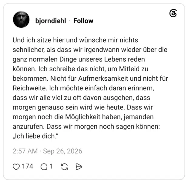 Und ich sitze hier und wünsche mir nichts sehnlicher, als dass wir irgendwann wieder über die ganz normalen Dinge unseres Lebens reden können. Ich schreibe das nicht, um Mitleid zu bekommen. Nicht für Aufmerksamkeit und nicht für Reichweite. Ich möchte einfach daran erinnern, dass wir alle viel zu oft davon ausgehen, dass morgen genauso sein wird wie heute. Dass wir morgen noch die Möglichkeit haben, jemanden anzurufen. Dass wir morgen noch sagen können: „Ich liebe dich."