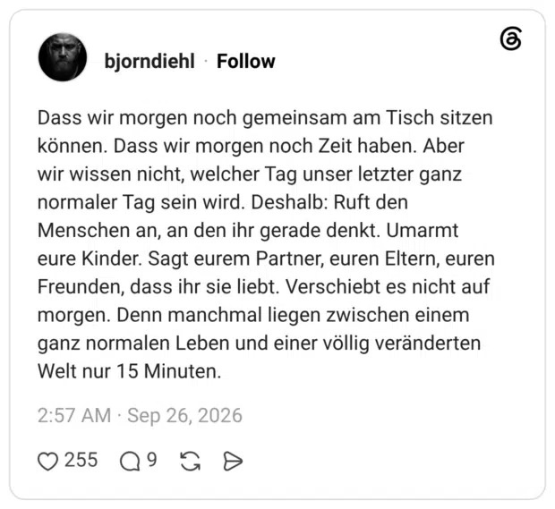 Dass wir morgen noch gemeinsam am Tisch sitzen können. Dass wir morgen noch Zeit haben. Aber wir wissen nicht, welcher Tag unser letzter ganz normaler Tag sein wird. Deshalb: Ruft den Menschen an, an den ihr gerade denkt. Umarmt eure Kinder. Sagt eurem Partner, euren Eltern, euren Freunden, dass ihr sie liebt. Verschiebt es nicht auf morgen. Denn manchmal liegen zwischen einem ganz normalen Leben und einer völlig veränderten Welt nur 15 Minuten.
