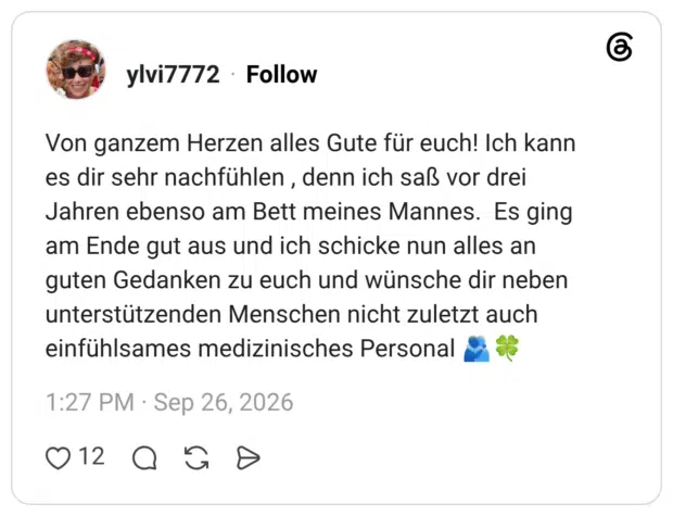 Von ganzem Herzen alles Gute für euch! Ich kann es dir sehr nachfühlen, denn ich saß vor drei Jahren ebenso am Bett meines Mannes. Es ging am Ende gut aus und ich schicke nun alles an guten Gedanken zu euch und wünsche dir neben unterstützenden Menschen nicht zuletzt auch einfühlsames medizinisches Personal