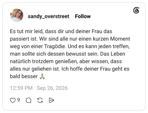 Es tut mir leid, dass dir und deiner Frau das passiert ist. Wir sind alle nur einen kurzen Moment weg von einer Tragödie. Und es kann jeden treffen, man sollte sich dessen bewusst sein. Das Leben natürlich trotzdem genießen, aber wissen, dass alles nur geliehen ist. Ich hoffe deiner Frau geht es bald besser