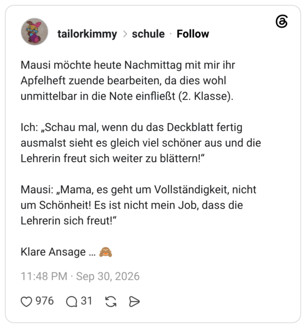 Mausi möchte heute Nachmittag mit mir ihr Apfelheft zuende bearbeiten, da dies wohl unmittelbar in die Note einfließt (2. Klasse). Ich: „Schau mal, wenn du das Deckblatt fertig ausmalst sieht es gleich viel schöner aus und die Lehrerin freut sich weiter zu blättern!" Mausi: „Mama, es geht um Vollständigkeit, nicht um Schönheit! Es ist nicht mein Job, dass die Lehrerin sich freut!" Klare Ansage ...