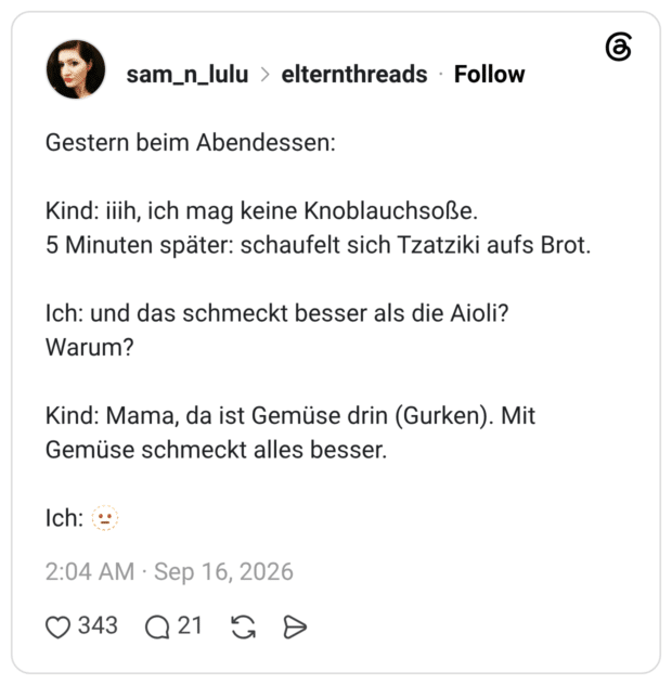 Gestern beim Abendessen: Kind: iih, ich mag keine Knoblauchsoße. 5 Minuten später: schaufelt sich Tzatziki aufs Brot. Ich: und das schmeckt besser als die Aioli? Warum? Kind: Mama, da ist Gemüse drin (Gurken). Mit Gemüse schmeckt alles besser. Ich: