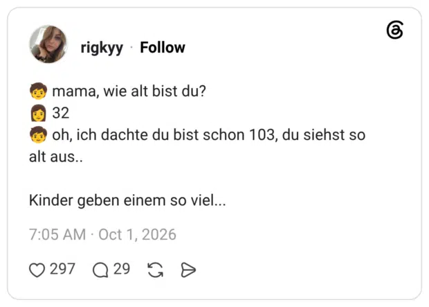 mama, wie alt bist du? 32 oh, ich dachte du bist schon 103, du siehst so alt aus.. Kinder geben einem so viel...