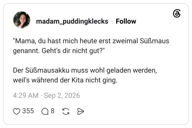 "Mama, du hast mich heute erst zweimal Süßmaus genannt. Geht's dir nicht gut?" Der Süßmausakku muss wohl geladen werden, weil's während der Kita nicht ging.