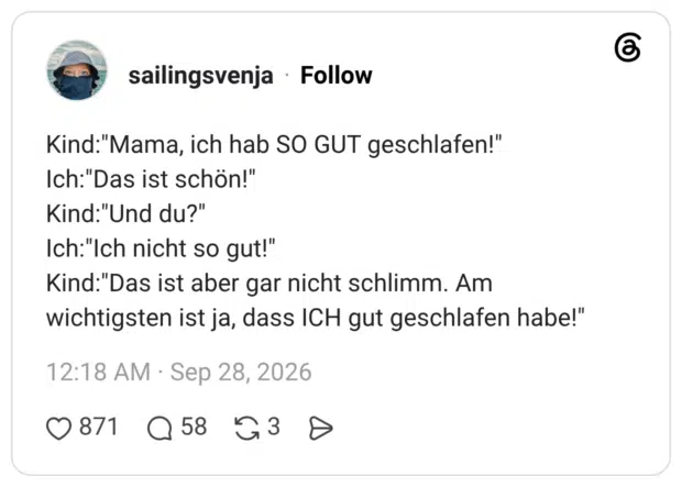 Kind:"Mama, ich hab SO GUT geschlafen!" Ich:"Das ist schön!" Kind:"Und du?" Ich:"Ich nicht so gut!" Kind:"Das ist aber gar nicht schlimm. Am wichtigsten ist ja, dass ICH gut geschlafen habe!"