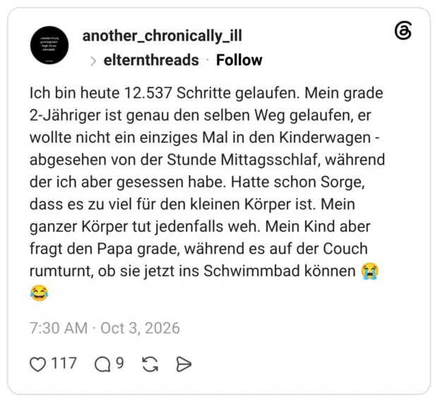 Ich bin heute 12.537 Schritte gelaufen. Mein grade 2-Jähriger ist genau den selben Weg gelaufen, er wollte nicht ein einziges Mal in den Kinderwagen - abgesehen von der Stunde Mittagsschlaf, während der ich aber gesessen habe. Hatte schon Sorge, dass es zu viel für den kleinen Körper ist. Mein ganzer Körper tut jedenfalls weh. Mein Kind aber fragt den Papa grade, während es auf der Couch rumturnt, ob sie jetzt ins Schwimmbad könne