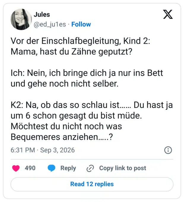 Vor der Einschlafbegleitung, Kind 2: Mama, hast du Zähne geputzt? Ich: Nein, ich bringe dich ja nur ins Bett und gehe noch nicht selber. K2: Na, ob das so schlau ist...... Du hast ja um 6 schon gesagt du bist müde. Möchtest du nicht noch was Bequemeres anziehen.....?