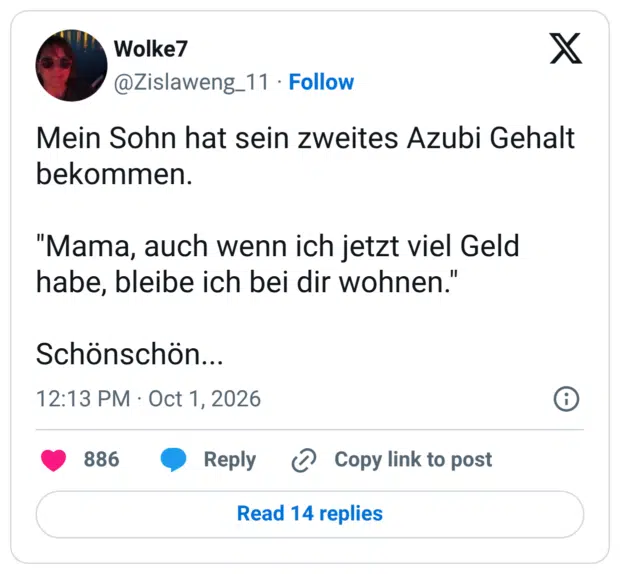 Mein Sohn hat sein zweites Azubi Gehalt bekommen. "Mama, auch wenn ich jetzt viel Geld habe, bleibe ich bei dir wohnen. Schönschön.