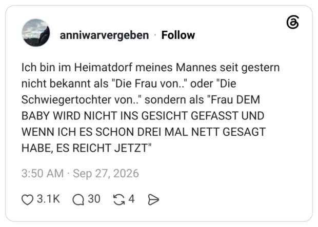 Ich bin im Heimatdorf meines Mannes seit gestern nicht bekannt als "Die Frau von." oder "Die Schwiegertochter von.." sondern als "Frau DEM BABY WIRD NICHT INS GESICHT GEFASST UND WENN ICH ES SCHON DREI MAL NETT GESAGT HABE, ES REICHT JETZT"