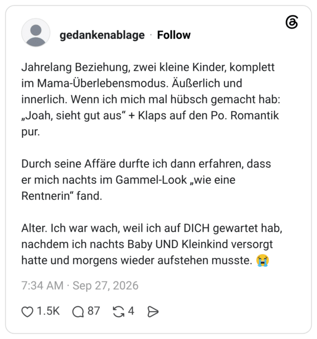 Jahrelang Beziehung, zwei kleine Kinder, komplett im Mama-Überlebensmodus. Äußerlich und innerlich. Wenn ich mich mal hübsch gemacht hab: „Joah, sieht gut aus“ + Klaps auf den Po. Romantik pur. Durch seine Affäre durfte ich dann erfahren, dass er mich nachts im Gammel-Look „wie eine Rentnerin“ fand. Alter. Ich war wach, weil ich auf DICH gewartet hab, nachdem ich nachts Baby UND Kleinkind versorgt hatte und morgens wieder aufstehen musste. 😭