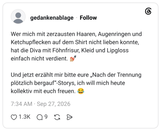 Wer mich mit zerzausten Haaren, Augenringen und Ketchupflecken auf dem Shirt nicht lieben konnte, hat die Diva mit Föhnfrisur, Kleid und Lipgloss einfach nicht verdient. 💅🏼 Und jetzt erzählt mir bitte eure „Nach der Trennung plötzlich bergauf“-Storys, ich will mich heute kollektiv mit euch freuen. 😂
