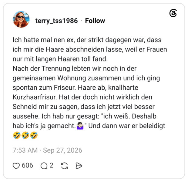 Ich hatte mal nen ex, der strikt dagegen war, dass ich mir die Haare abschneiden lasse, weil er Frauen nur mit langen Haaren toll fand. Nach der Trennung lebten wir noch in der gemeinsamen Wohnung zusammen und ich ging spontan zum Friseur. Haare ab, knallharte Kurzhaarfrisur. Hat der doch nicht wirklich den Schneid mir zu sagen, dass ich jetzt viel besser aussehe. Ich hab nur gesagt: "ich weiß. Deshalb hab ich's ja gemacht.🤷🏻♀️" Und dann war er beleidigt 🤣🤣🤣