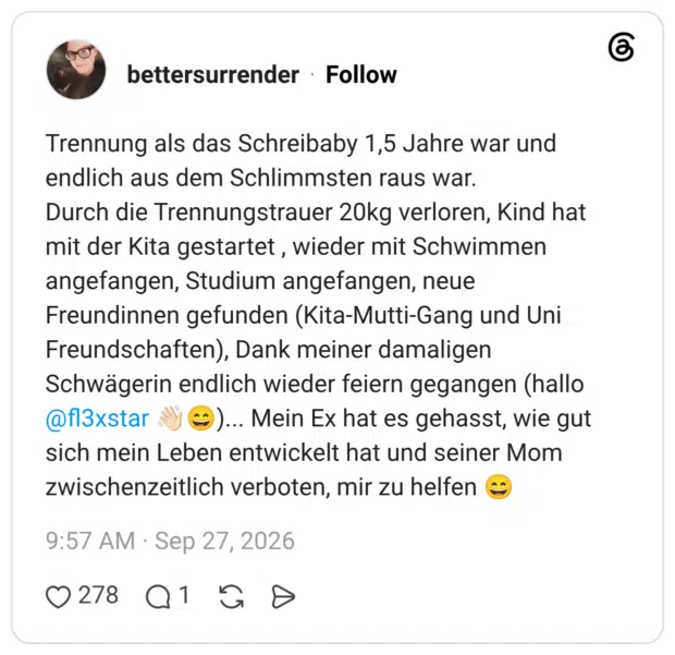 Trennung als das Schreibaby 1,5 Jahre war und endlich aus dem Schlimmsten raus war. Durch die Trennungstrauer 20kg verloren, Kind hat mit der Kita gestartet , wieder mit Schwimmen angefangen, Studium angefangen, neue Freundinnen gefunden (Kita-Mutti-Gang und Uni Freundschaften), Dank meiner damaligen Schwägerin endlich wieder feiern gegangen (hallo @fl3xstar 👋🏻😄)... Mein Ex hat es gehasst, wie gut sich mein Leben entwickelt hat und seiner Mom zwischenzeitlich verboten, mir zu helfen 😄