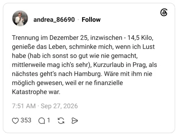 Trennung im Dezember 25, inzwischen - 14,5 Kilo, genieße das Leben, schminke mich, wenn ich Lust habe (hab ich sonst so gut wie nie gemacht, mittlerweile mag ich’s sehr), Kurzurlaub in Prag, als nächstes geht’s nach Hamburg. Wäre mit ihm nie möglich gewesen, weil er ne finanzielle Katastrophe war.