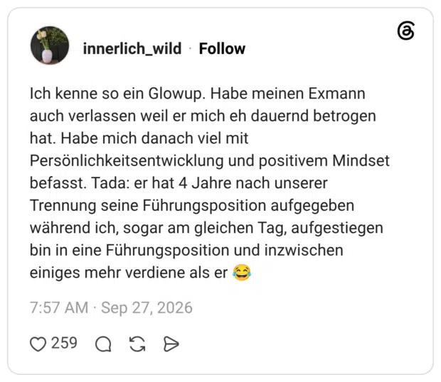 innerlich_wild 27.09.2026 Ich kenne so ein Glowup. Habe meinen Exmann auch verlassen weil er mich eh dauernd betrogen hat. Habe mich danach viel mit Persönlichkeitsentwicklung und positivem Mindset befasst. Tada: er hat 4 Jahre nach unserer Trennung seine Führungsposition aufgegeben während ich, sogar am gleichen Tag, aufgestiegen bin in eine Führungsposition und inzwischen einiges mehr verdiene als er 😂
