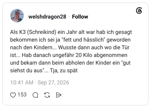 Als K3 (Schreikind) ein Jahr alt war hab ich gesagt bekommen ich sei ja "fett und hässlich" geworden nach den Kindern... Wusste dann auch wo die Tür ist... Hab danach ungefähr 20 Kilo abgenommen und bekam dann beim abholen der Kinder ein "gut siehst du aus"... Tja, zu spät
