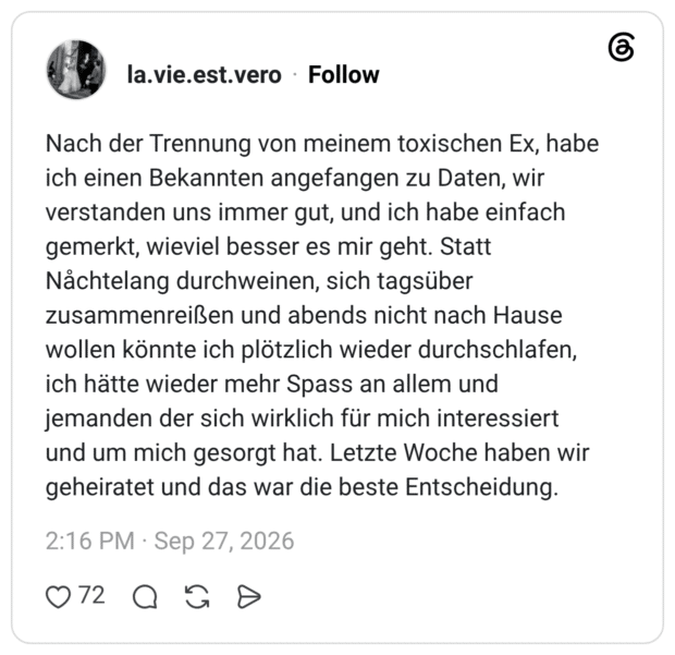 Nach der Trennung von meinem toxischen Ex, habe ich einen Bekannten angefangen zu Daten, wir verstanden uns immer gut, und ich habe einfach gemerkt, wieviel besser es mir geht. Statt Nåchtelang durchweinen, sich tagsüber zusammenreißen und abends nicht nach Hause wollen könnte ich plötzlich wieder durchschlafen, ich hätte wieder mehr Spass an allem und jemanden der sich wirklich für mich interessiert und um mich gesorgt hat. Letzte Woche haben wir geheiratet und das war die beste Entscheidung.