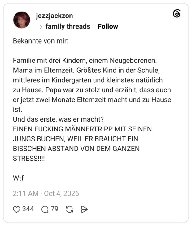 Bekannte von mir: Familie mit drei Kindern, einem Neugeborenen. Mama im Elternzeit. Größtes Kind in der Schule, mittleres im Kindergarten und kleinstes natürlich zu Hause. Papa war zu stolz und erzählt, dass auch er jetzt zwei Monate Elternzeit macht und zu Hause ist. Und das erste, was er macht? EINEN FUCKING MÄNNERTRIPP MIT SEINEN JUNGS BUCHEN, WEIL ER BRAUCHT EIN BISSCHEN ABSTAND VON DEM GANZEN STRESS!!!! Wtf