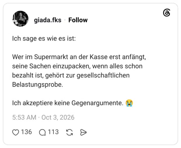 Wer im Supermarkt an der Kasse erst anfängt, seine Sachen einzupacken, wenn alles schon bezahlt ist, gehört zur gesellschaftlichen Belastungsprobe. Ich akzeptiere keine Gegenargumente.