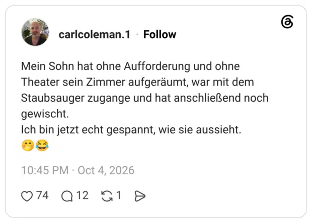 Mein Sohn hat ohne Aufforderung und ohne Theater sein Zimmer aufgeräumt, war mit dem Staubsauger zugange und hat anschließend noch gewischt. Ich bin jetzt echt gespannt, wie sie aussieht.