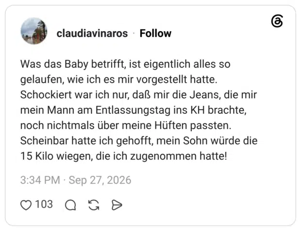 Was das Baby betrifft, ist eigentlich alles so gelaufen, wie ich es mir vorgestellt hatte. Schockiert war ich nur, daß mir die Jeans, die mir mein Mann am Entlassungstag ins KH brachte, noch nichtmals über meine Hüften passten. Scheinbar hatte ich gehofft, mein Sohn würde die 15 Kilo wiegen, die ich zugenommen hatte!