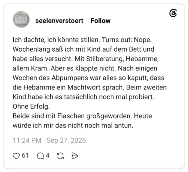 Ich dachte, ich könnte stillen. Turns out: Nope. Wochenlang saß ich mit Kind auf dem Bett und habe alles versucht. Mit Stilberatung, Hebamme, allem Kram. Aber es klappte nicht. Nach einigen Wochen des Abpumpens war alles so kaputt, dass die Hebamme ein Machtwort sprach. Beim zweiten Kind habe ich es tatsächlich noch mal probiert. Ohne Erfolg. Beide sind mit Flaschen großgeworden. Heute würde ich mir das nicht noch mal antun.