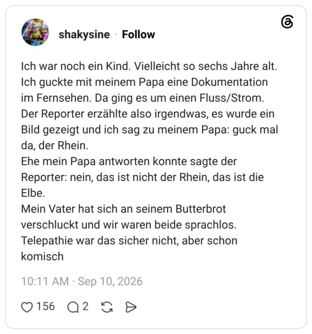 Ich war noch ein Kind. Vielleicht so sechs Jahre alt. Ich guckte mit meinem Papa eine Dokumentation im Fernsehen. Da ging es um einen Fluss/Strom. Der Reporter erzählte also irgendwas, es wurde ein Bild gezeigt und ich sag zu meinem Papa: guck mal da, der Rhein. Ehe mein Papa antworten konnte sagte der Reporter: nein, das ist nicht der Rhein, das ist die Elbe. Mein Vater hat sich an seinem Butterbrot verschluckt und wir waren beide sprachlos. Telepathie war das sicher nicht, aber schon komisch