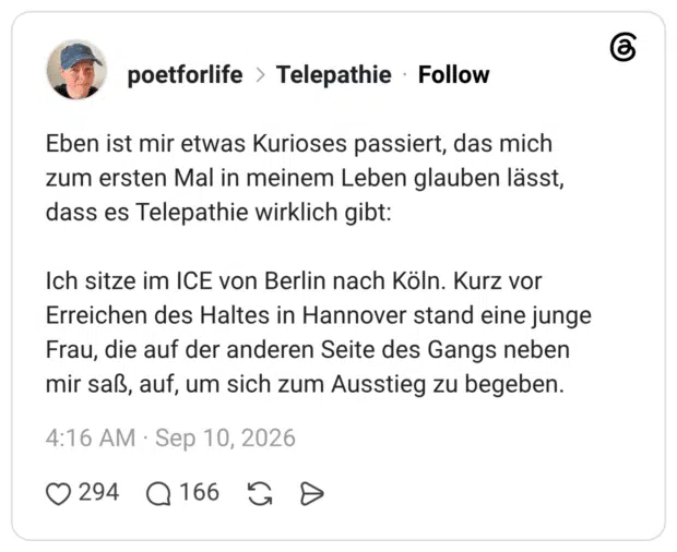 Eben ist mir etwas Kurioses passiert, das mich zum ersten Mal in meinem Leben glauben lässt, dass es Telepathie wirklich gibt: Ich sitze im ICE von Berlin nach Köln. Kurz vor Erreichen des Haltes in Hannover stand eine junge Frau, die auf der anderen Seite des Gangs neben mir saß, auf, um sich zum Ausstieg zu begeben