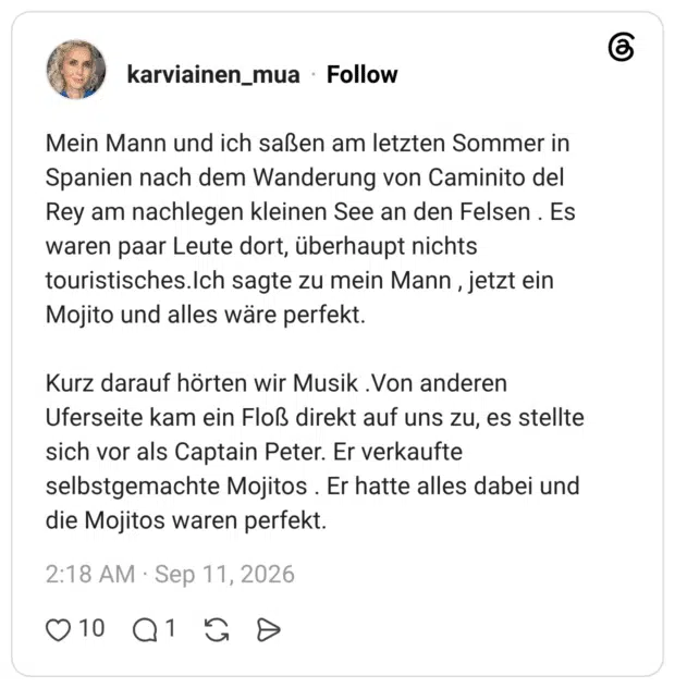 Mein Mann und ich saßen am letzten Sommer in Spanien nach dem Wanderung von Caminito del Rey am nachlegen kleinen See an den Felsen . Es waren paar Leute dort, überhaupt nichts touristisches.Ich sagte zu mein Mann, jetzt ein Mojito und alles wäre perfekt. Kurz darauf hörten wir Musik .Von anderen Uferseite kam ein Floß direkt auf uns zu, es stellte sich vor als Captain Peter. Er verkaufte selbstgemachte Mojitos . Er hatte alles dabei und die Mojitos waren perfekt.