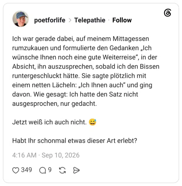 Ich war gerade dabei, auf meinem Mittagessen rumzukauen und formulierte den Gedanken „Ich wünsche Ihnen noch eine gute Weiterreise", Absicht, ihn auszusprechen, sobald ich den Bissen runtergeschluckt hätte. Sie sagte plötzlich mit einem netten Lächeln: „Ich Ihnen auch" und ging davon. Wie gesagt: Ich hatte den Satz nicht ausgesprochen, nur gedacht. Jetzt weiß ich auch nicht. C Habt Ihr schonmal etwas dieser Art erlebt?